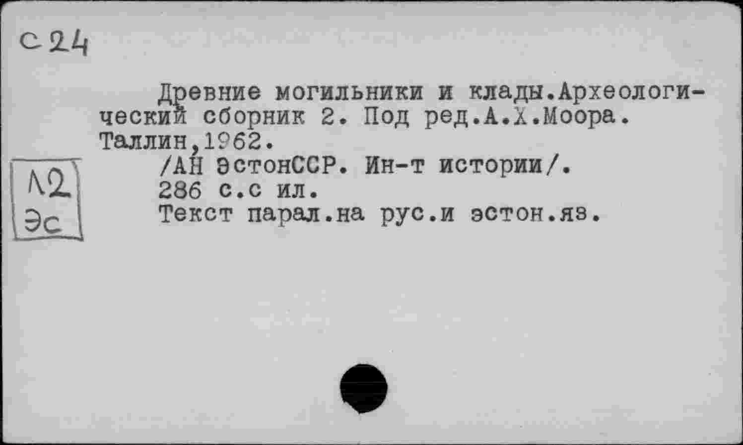 ﻿9с
Древние могильники и клады.Археологи ческии сборник 2. Под ред.А.Х.Моора. Таллин,1962.
/АН ЭстонССР. Ин-т истории/.
286 с.с ил.
Текст парал.на рус.и эстон.яз.